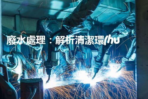 廢水處理：解析清潔環(huán)保的秘密！